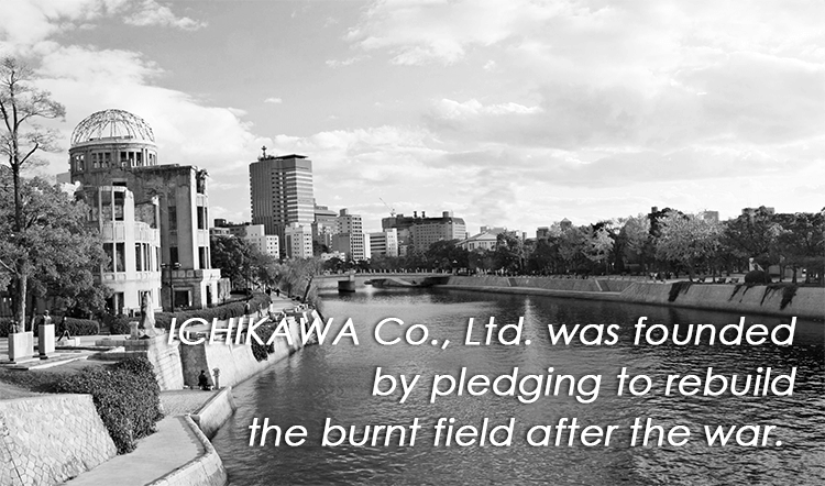 Ichikawa Bussan was founded by pledging to rebuild the burnt field after the war.